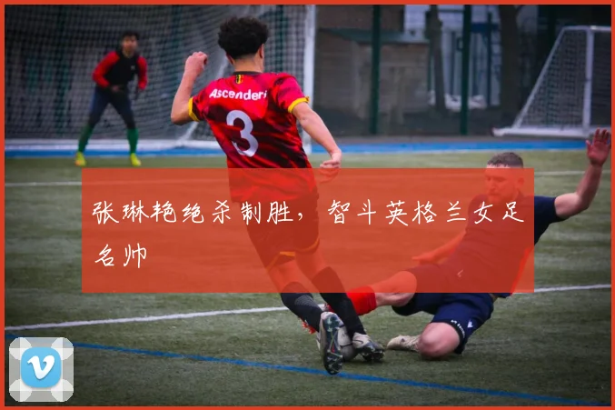 张琳艳绝杀制胜,智斗英格兰女足名帅
