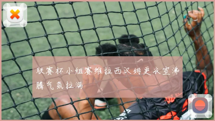 联赛杯小组赛维拉西汉姆更衣室沸腾气氛拉满