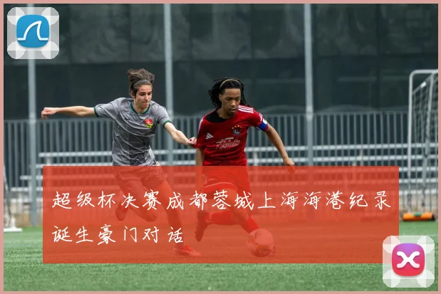 超级杯决赛成都蓉城上海海港纪录诞生豪门对话