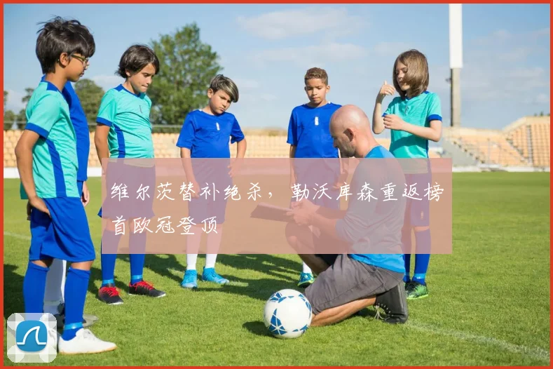 维尔茨替补绝杀，勒沃库森重返榜首欧冠登顶