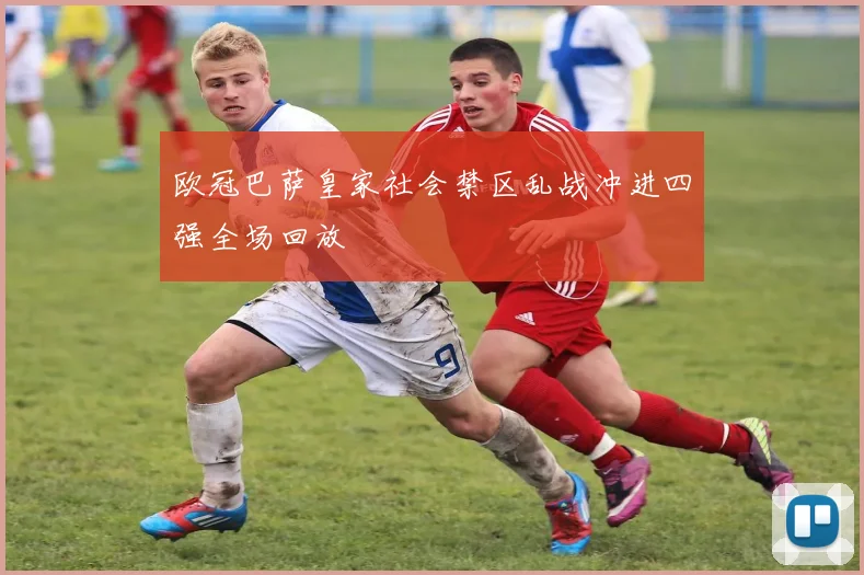 欧冠巴萨皇家社会禁区乱战冲进四强全场回放