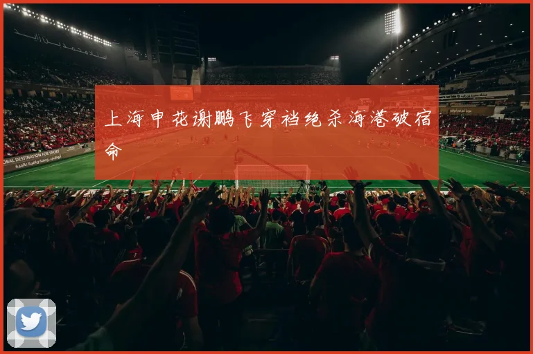 上海申花谢鹏飞穿裆绝杀海港破宿命