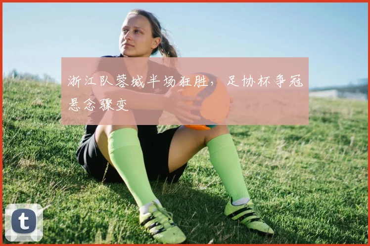 浙江队蓉城半场狂胜，足协杯争冠悬念骤变