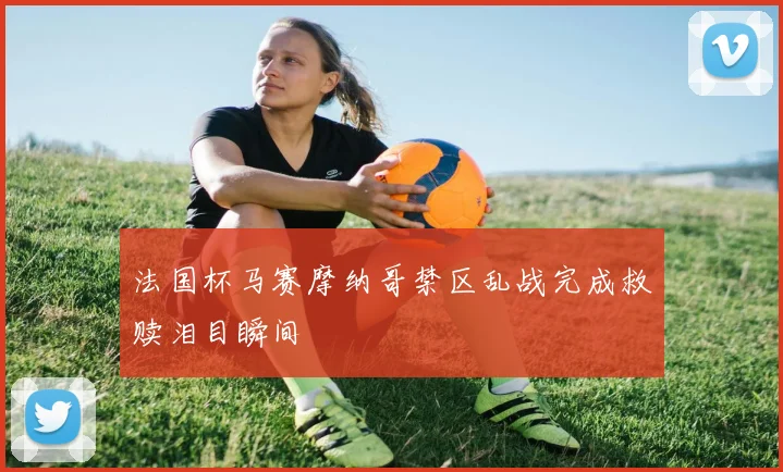 法国杯马赛摩纳哥禁区乱战完成救赎泪目瞬间