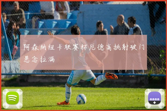 阿森纳纽卡联赛杯厄德高挑射破门悬念拉满
