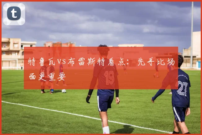 特鲁瓦vs布雷斯特看点:先手比场面更重要