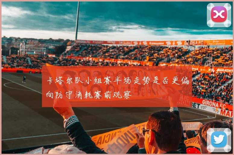 卡塔尔队小组赛半场走势是否更偏向防守消耗赛前观察