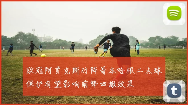 欧冠阿贾克斯对阵哥本哈根二点球保护有望影响前锋回撤效果