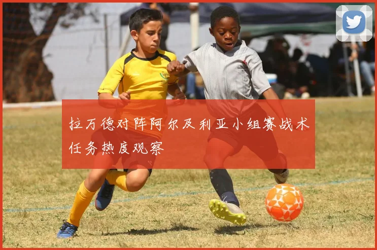 拉万德对阵阿尔及利亚小组赛战术任务热度观察