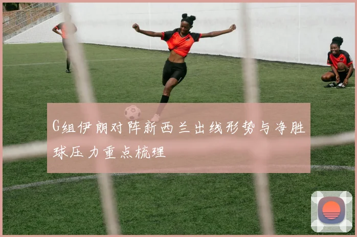 G组伊朗对阵新西兰出线形势与净胜球压力重点梳理