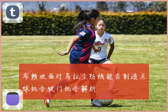 布赖坎面对乌拉圭防线能否制造点球机会破门机会解析