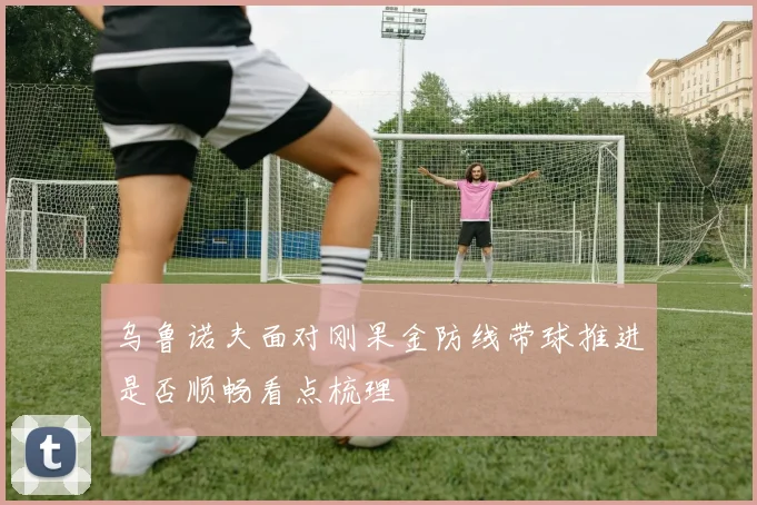 乌鲁诺夫面对刚果金防线带球推进是否顺畅看点梳理