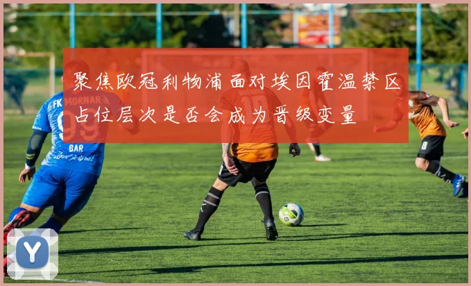 聚焦欧冠利物浦面对埃因霍温禁区占位层次是否会成为晋级变量