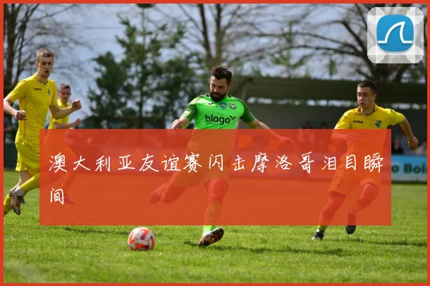 澳大利亚友谊赛闪击摩洛哥泪目瞬间