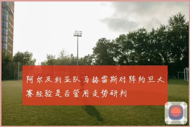 阿尔及利亚队马赫雷斯对阵约旦大赛经验是否管用走势研判