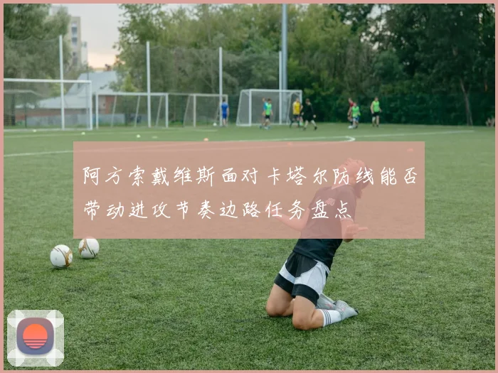 阿方索戴维斯面对卡塔尔防线能否带动进攻节奏边路任务盘点