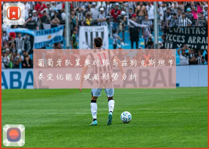 葡萄牙队莱奥对阵乌兹别克斯坦节奏变化能否破局形势分析