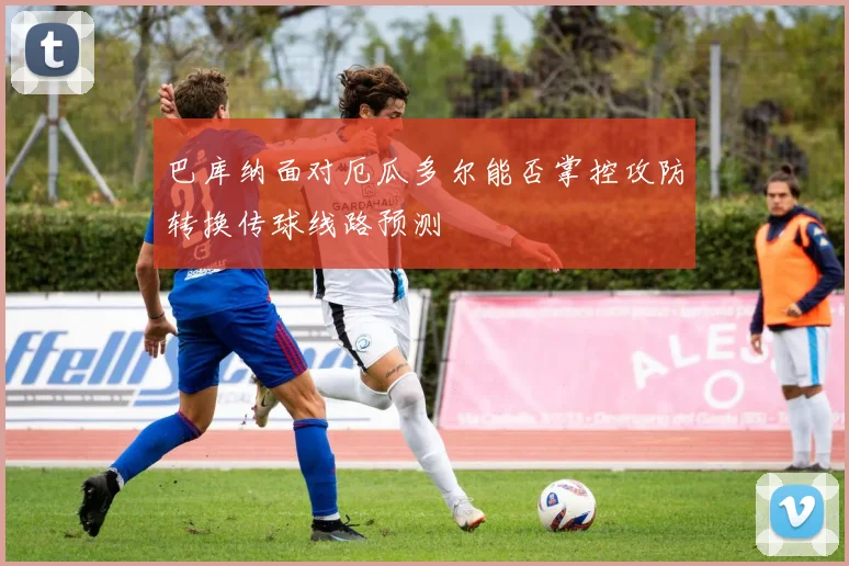 巴库纳面对厄瓜多尔能否掌控攻防转换传球线路预测