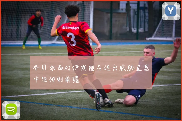 乔贝尔面对伊朗能否送出威胁直塞中场控制前瞻