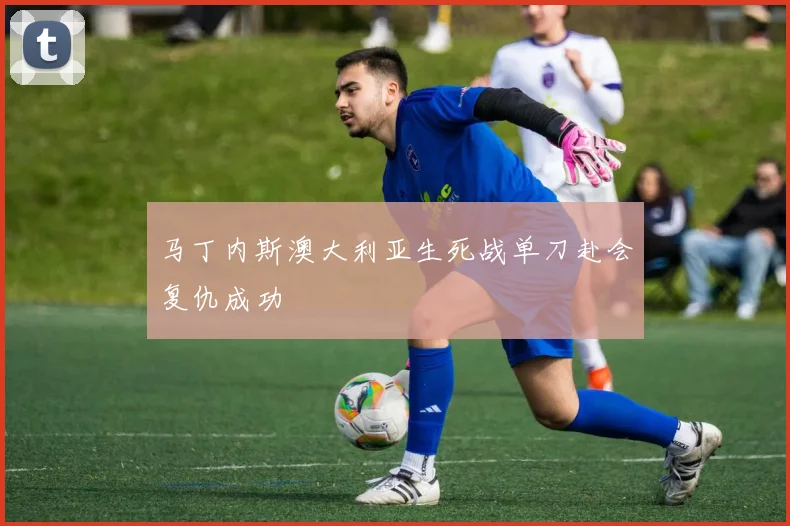 马丁内斯澳大利亚生死战单刀赴会复仇成功