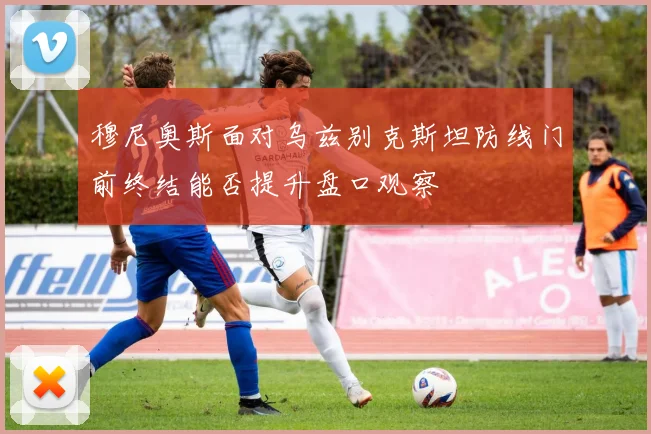 穆尼奥斯面对乌兹别克斯坦防线门前终结能否提升盘口观察