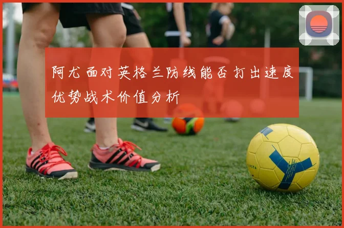 阿尤面对英格兰防线能否打出速度优势战术价值分析