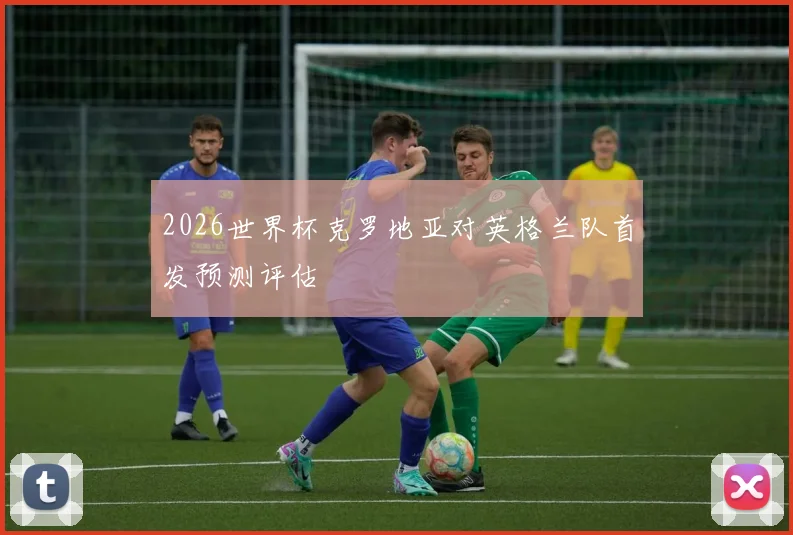 2026世界杯克罗地亚对英格兰队首发预测评估