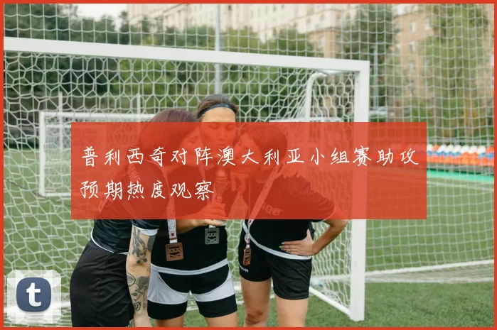 普利西奇对阵澳大利亚小组赛助攻预期热度观察