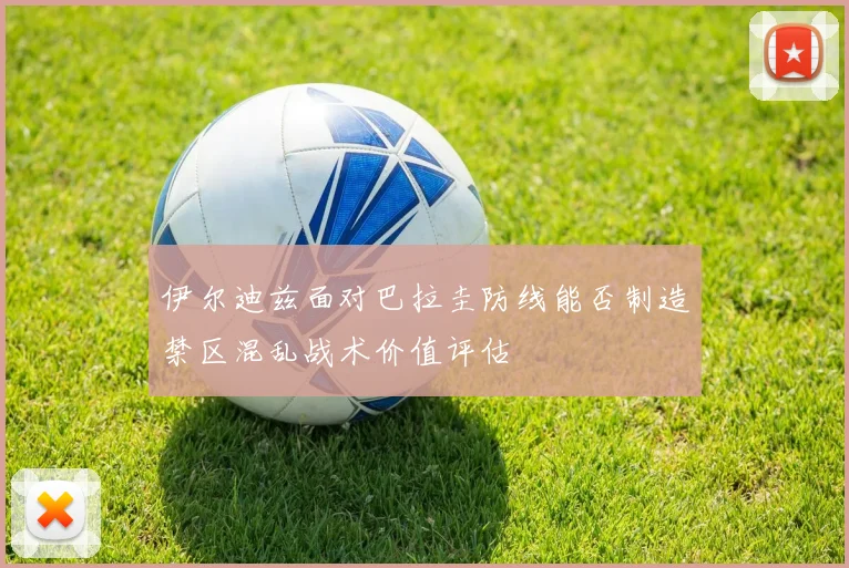 伊尔迪兹面对巴拉圭防线能否制造禁区混乱战术价值评估