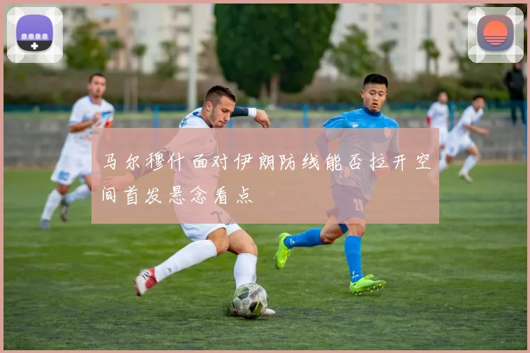 马尔穆什面对伊朗防线能否拉开空间首发悬念看点