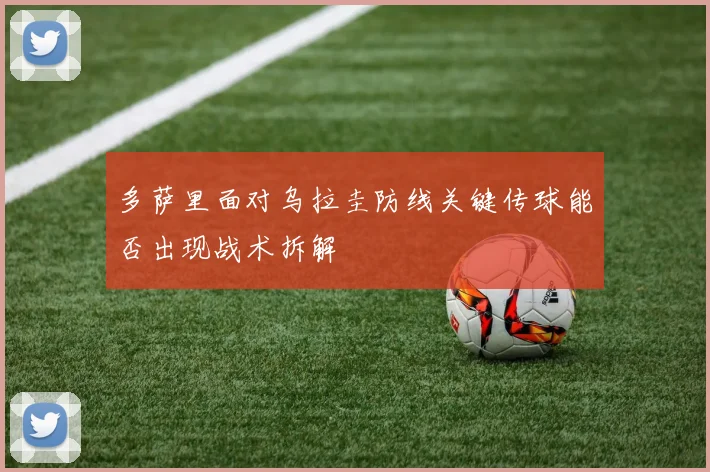 多萨里面对乌拉圭防线关键传球能否出现战术拆解