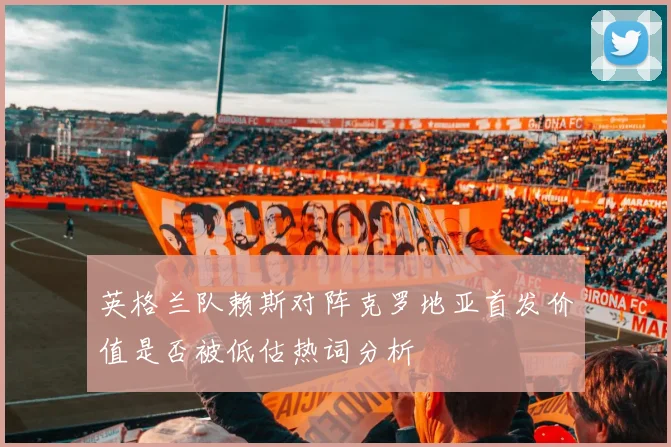 英格兰队赖斯对阵克罗地亚首发价值是否被低估热词分析