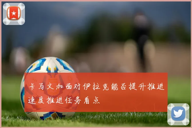 卡马文加面对伊拉克能否提升推进速度推进任务看点