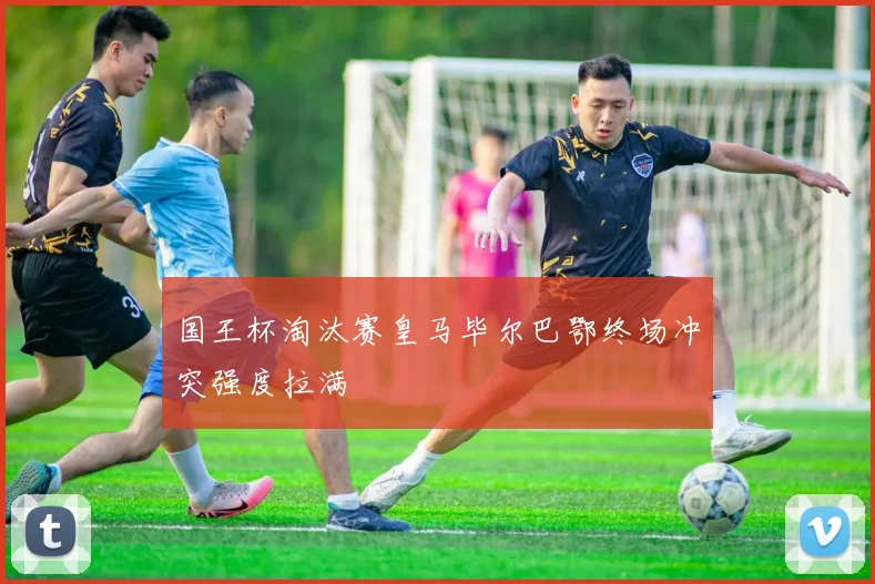 国王杯淘汰赛皇马毕尔巴鄂终场冲突强度拉满