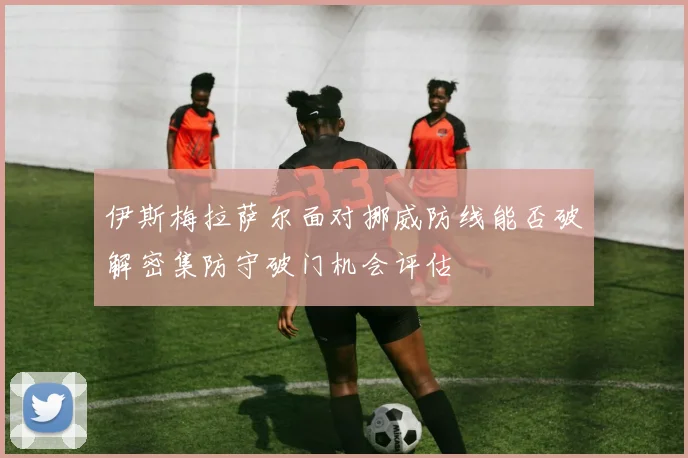 伊斯梅拉萨尔面对挪威防线能否破解密集防守破门机会评估