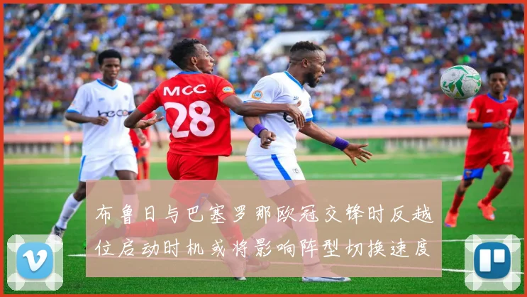 布鲁日与巴塞罗那欧冠交锋时反越位启动时机或将影响阵型切换速度