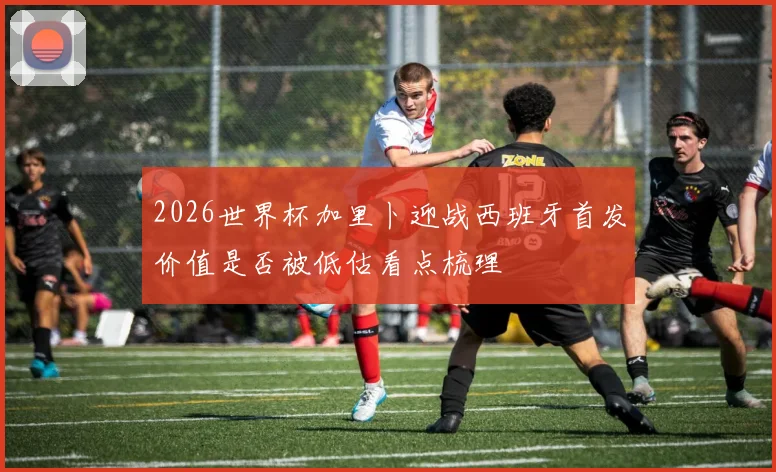 2026世界杯加里卜迎战西班牙首发价值是否被低估看点梳理