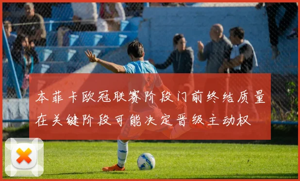 本菲卡欧冠联赛阶段门前终结质量在关键阶段可能决定晋级主动权
