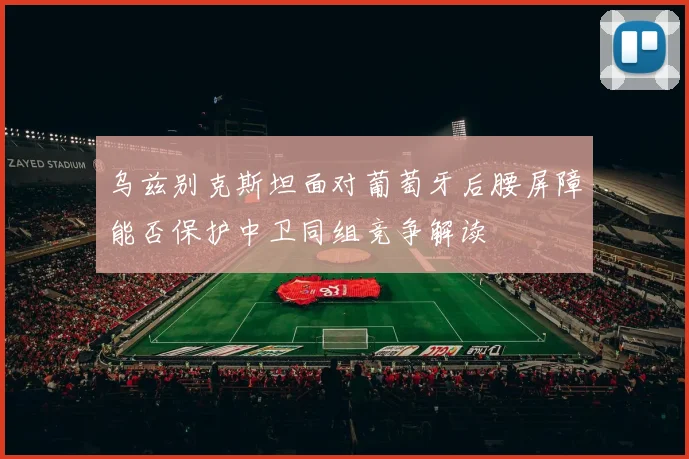 乌兹别克斯坦面对葡萄牙后腰屏障能否保护中卫同组竞争解读