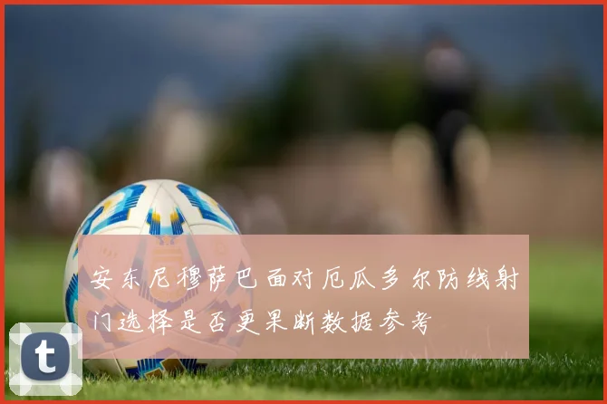 安东尼穆萨巴面对厄瓜多尔防线射门选择是否更果断数据参考