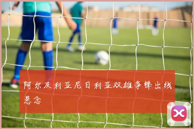 阿尔及利亚尼日利亚双雄争锋出线悬念