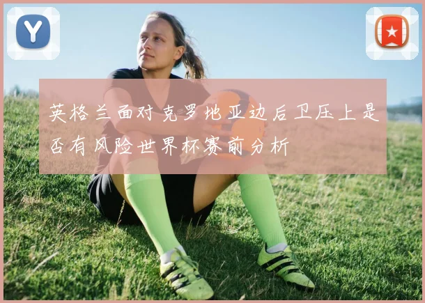 英格兰面对克罗地亚边后卫压上是否有风险世界杯赛前分析