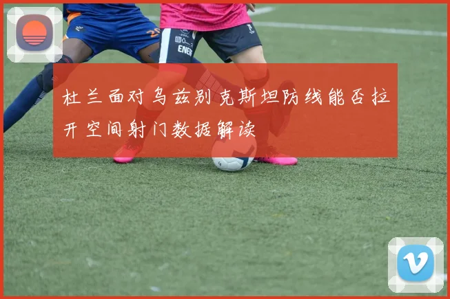 杜兰面对乌兹别克斯坦防线能否拉开空间射门数据解读