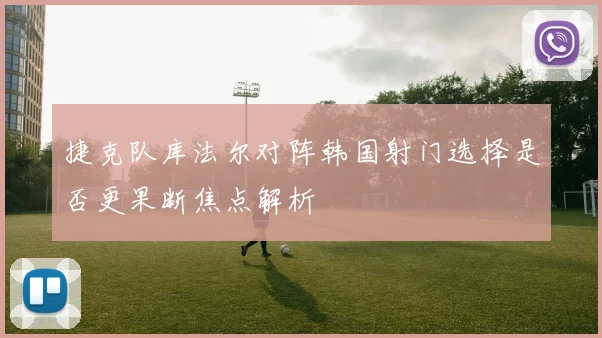 捷克队库法尔对阵韩国射门选择是否更果断焦点解析