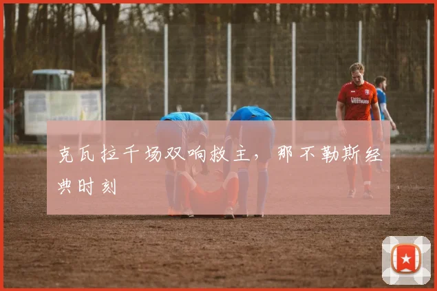 克瓦拉千场双响救主，那不勒斯经典时刻